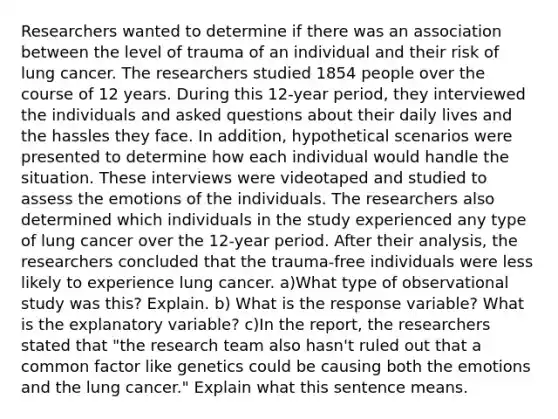 Researchers wanted to determine if there was an association between the level of trauma of an individual and their risk of lung cancer. The researchers studied 1854 people over the course of 12 years. During this 12​-year ​period, they interviewed the individuals and asked questions about their daily lives and the hassles they face. In​ addition, hypothetical scenarios were presented to determine how each individual would handle the situation. These interviews were videotaped and studied to assess the emotions of the individuals. The researchers also determined which individuals in the study experienced any type of lung cancer over the 12​-year period. After their​ analysis, the researchers concluded that the trauma-free individuals were less likely to experience lung cancer. a)What type of observational study was​ this? Explain. b) What is the response​ variable? What is the explanatory​ variable? c)In the​ report, the researchers stated that​ "the research team also​ hasn't ruled out that a common factor like genetics could be causing both the emotions and the lung cancer​." Explain what this sentence means.