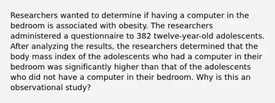 Researchers wanted to determine if having a computer in the bedroom is associated with obesity. The researchers administered a questionnaire to 382 ​twelve-year-old adolescents. After analyzing the​ results, the researchers determined that the body mass index of the adolescents who had a computer in their bedroom was significantly higher than that of the adolescents who did not have a computer in their bedroom. Why is this an observational study?