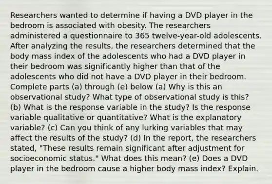 Researchers wanted to determine if having a DVD player in the bedroom is associated with obesity. The researchers administered a questionnaire to 365 ​twelve-year-old adolescents. After analyzing the​ results, the researchers determined that the body mass index of the adolescents who had a DVD player in their bedroom was significantly higher than that of the adolescents who did not have a DVD player in their bedroom. Complete parts​ (a) through​ (e) below (a) Why is this an observational​ study? What type of observational study is​ this? (b) What is the response variable in the​ study? Is the response variable qualitative or​ quantitative? What is the explanatory​ variable? (c) Can you think of any lurking variables that may affect the results of the​ study? (d) In the​ report, the researchers​ stated, "These results remain significant after adjustment for socioeconomic​ status." What does this​ mean? (e) Does a DVD player in the bedroom cause a higher body mass​ index? Explain.