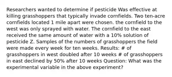 Researchers wanted to determine if pesticide Was effective at killing grasshoppers that typically invade cornfields. Two ten-acre cornfields located 1 mile apart were chosen. the cornfield to the west was only sprayed with water. The cornfield to the east received the same amount of water with a 10% solution of pesticide Z. Samples of the numbers of grasshoppers the field were made every week for ten weeks. Results: # of grasshoppers in west doubled after 10 weeks # of grasshoppers in east declined by 50% after 10 weeks Question: What was the experimental variable in the above experiment?