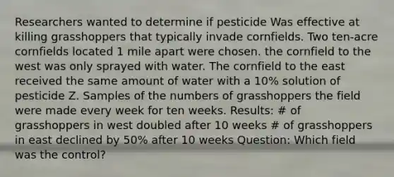 Researchers wanted to determine if pesticide Was effective at killing grasshoppers that typically invade cornfields. Two ten-acre cornfields located 1 mile apart were chosen. the cornfield to the west was only sprayed with water. The cornfield to the east received the same amount of water with a 10% solution of pesticide Z. Samples of the numbers of grasshoppers the field were made every week for ten weeks. Results: # of grasshoppers in west doubled after 10 weeks # of grasshoppers in east declined by 50% after 10 weeks Question: Which field was the control?