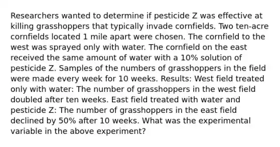 Researchers wanted to determine if pesticide Z was effective at killing grasshoppers that typically invade cornfields. Two ten-acre cornfields located 1 mile apart were chosen. The cornfield to the west was sprayed only with water. The cornfield on the east received the same amount of water with a 10% solution of pesticide Z. Samples of the numbers of grasshoppers in the field were made every week for 10 weeks. Results: West field treated only with water: The number of grasshoppers in the west field doubled after ten weeks. East field treated with water and pesticide Z: The number of grasshoppers in the east field declined by 50% after 10 weeks. What was the experimental variable in the above experiment?