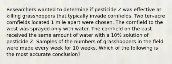 Researchers wanted to determine if pesticide Z was effective at killing grasshoppers that typically invade cornfields. Two ten-acre cornfields located 1 mile apart were chosen. The cornfield to the west was sprayed only with water. The cornfield on the east received the same amount of water with a 10% solution of pesticide Z. Samples of the numbers of grasshoppers in the field were made every week for 10 weeks. Which of the following is the most accurate conclusion?