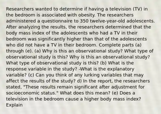 Researchers wanted to determine if having a television​ (TV) in the bedroom is associated with obesity. The researchers administered a questionnaire to 350 twelve-year-old adolescents. After analyzing the​ results, the researchers determined that the body mass index of the adolescents who had a TV in their bedroom was significantly higher than that of the adolescents who did not have a TV in their bedroom. Complete parts​ (a) through​ (e). (a) Why is this an observational​ study? What type of observational study is​ this? Why is this an observational​ study? What type of observational study is​ this? ​(b) What is the response variable in the​ study? -What is the explanatory​ variable? (c) Can you think of any lurking variables that may affect the results of the​ study? d) In the​ report, the researchers​ stated, "These results remain significant after adjustment for socioeconomic​ status." What does this​ mean? (e) Does a television in the bedroom cause a higher body mass​ index? Explain