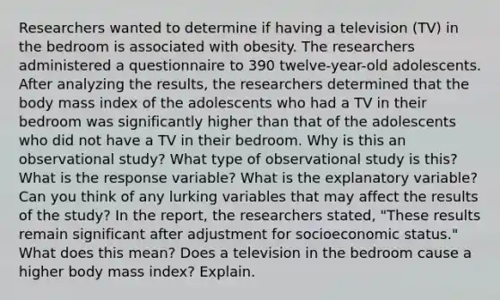 Researchers wanted to determine if having a television​ (TV) in the bedroom is associated with obesity. The researchers administered a questionnaire to 390 twelve-year-old adolescents. After analyzing the​ results, the researchers determined that the body mass index of the adolescents who had a TV in their bedroom was significantly higher than that of the adolescents who did not have a TV in their bedroom. Why is this an observational study? What type of observational study is this? What is the response variable? What is the explanatory variable? Can you think of any lurking variables that may affect the results of the​ study? In the​ report, the researchers​ stated, "These results remain significant after adjustment for socioeconomic​ status." What does this​ mean? Does a television in the bedroom cause a higher body mass​ index? Explain.