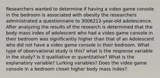 Researchers wanted to determine if having a video game console in the bedroom is associated with obesity the researchers administrated a questionnaire to 3006212-year-old adolescence. After analyzing the results of the research is determined that the body mass index of adolescent who had a video game console in their bedroom was significantly higher than that of an Adolescent who did not have a video game console in their bedroom. What type of observational study is this? what is the response variable in the study? Is it qualitative or quantitative? What is the explanatory variable? Lurking variables? Does the video game console in a bedroom closet higher body mass index?