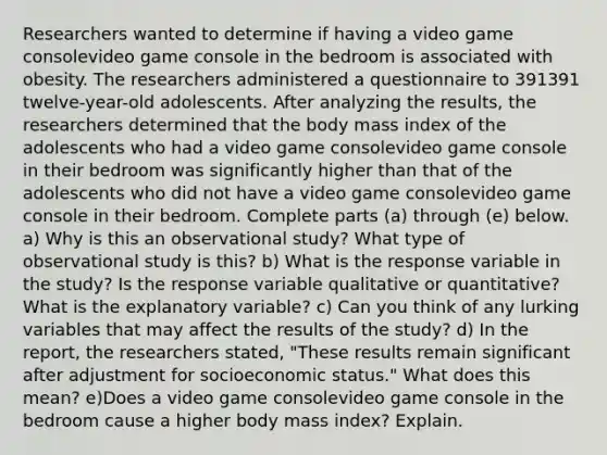 Researchers wanted to determine if having a video game consolevideo game console in the bedroom is associated with obesity. The researchers administered a questionnaire to 391391 ​twelve-year-old adolescents. After analyzing the​ results, the researchers determined that the body mass index of the adolescents who had a video game consolevideo game console in their bedroom was significantly higher than that of the adolescents who did not have a video game consolevideo game console in their bedroom. Complete parts​ (a) through​ (e) below. a) Why is this an observational​ study? What type of observational study is​ this? b) What is the response variable in the​ study? Is the response variable qualitative or​ quantitative? What is the explanatory​ variable? c) Can you think of any lurking variables that may affect the results of the​ study? d) In the​ report, the researchers​ stated, "These results remain significant after adjustment for socioeconomic​ status." What does this​ mean? e)Does a video game consolevideo game console in the bedroom cause a higher body mass​ index? Explain.