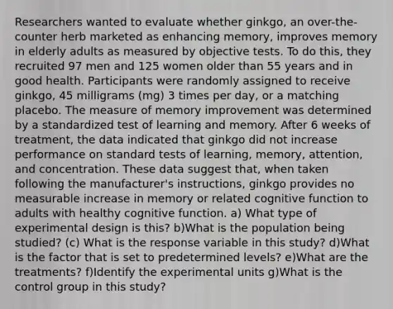 Researchers wanted to evaluate whether​ ginkgo, an​ over-the-counter herb marketed as enhancing​ memory, improves memory in elderly adults as measured by objective tests. To do​ this, they recruited 97 men and 125 women older than 55 years and in good health. Participants were randomly assigned to receive​ ginkgo, 45 milligrams​ (mg) 3 times per​ day, or a matching placebo. The measure of memory improvement was determined by a standardized test of learning and memory. After 6 weeks of​ treatment, the data indicated that ginkgo did not increase performance on standard tests of​ learning, memory,​ attention, and concentration. These data suggest​ that, when taken following the​ manufacturer's instructions, ginkgo provides no measurable increase in memory or related cognitive function to adults with healthy cognitive function. a) What type of experimental design is​ this? b)What is the population being​ studied? ​(c) What is the response variable in this​ study? d)What is the factor that is set to predetermined​ levels? e)What are the​ treatments? f)Identify the experimental units g)What is the control group in this​ study?