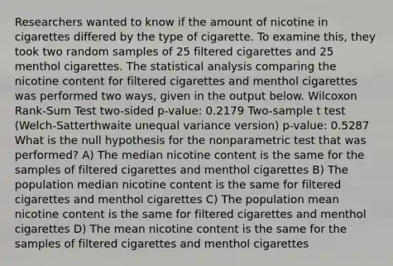 Researchers wanted to know if the amount of nicotine in cigarettes differed by the type of cigarette. To examine this, they took two random samples of 25 filtered cigarettes and 25 menthol cigarettes. The statistical analysis comparing the nicotine content for filtered cigarettes and menthol cigarettes was performed two ways, given in the output below. Wilcoxon Rank-Sum Test two-sided p-value: 0.2179 Two-sample t test (Welch-Satterthwaite unequal variance version) p-value: 0.5287 What is the null hypothesis for the nonparametric test that was performed? A) The median nicotine content is the same for the samples of filtered cigarettes and menthol cigarettes B) The population median nicotine content is the same for filtered cigarettes and menthol cigarettes C) The population mean nicotine content is the same for filtered cigarettes and menthol cigarettes D) The mean nicotine content is the same for the samples of filtered cigarettes and menthol cigarettes