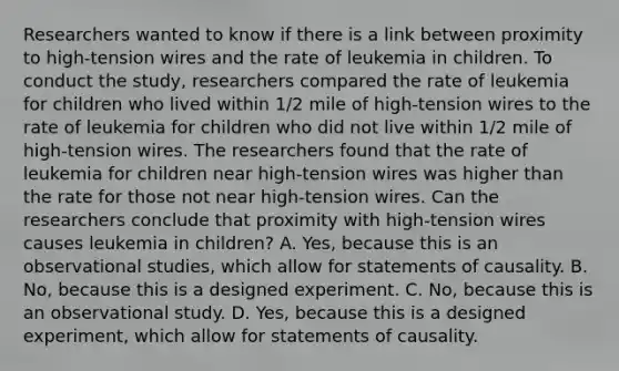 Researchers wanted to know if there is a link between proximity to​ high-tension wires and the rate of leukemia in children. To conduct the​ study, researchers compared the rate of leukemia for children who lived within​ 1/2 mile of​ high-tension wires to the rate of leukemia for children who did not live within​ 1/2 mile of​ high-tension wires. The researchers found that the rate of leukemia for children near​ high-tension wires was higher than the rate for those not near​ high-tension wires. Can the researchers conclude that proximity with​ high-tension wires causes leukemia in​ children? ​A. Yes, because this is an observational​ studies, which allow for statements of causality. B. ​No, because this is a designed experiment. C. No, because this is an observational study. D. Yes, because this is a designed​ experiment, which allow for statements of causality.