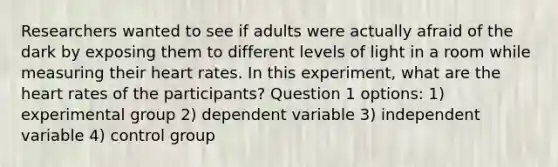 Researchers wanted to see if adults were actually afraid of the dark by exposing them to different levels of light in a room while measuring their heart rates. In this experiment, what are the heart rates of the participants? Question 1 options: 1) experimental group 2) dependent variable 3) independent variable 4) control group