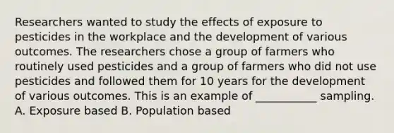 Researchers wanted to study the effects of exposure to pesticides in the workplace and the development of various outcomes. The researchers chose a group of farmers who routinely used pesticides and a group of farmers who did not use pesticides and followed them for 10 years for the development of various outcomes. This is an example of ___________ sampling. A. Exposure based B. Population based