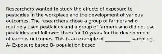 Researchers wanted to study the effects of exposure to pesticides in the workplace and the development of various outcomes. The researchers chose a group of farmers who routinely used pesticides and a group of farmers who did not use pesticides and followed them for 10 years for the development of various outcomes. This is an example of ___________ sampling. A- Exposure based B- population based