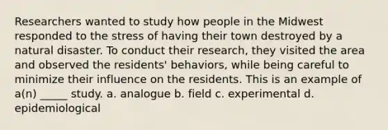 Researchers wanted to study how people in the Midwest responded to the stress of having their town destroyed by a natural disaster. To conduct their research, they visited the area and observed the residents' behaviors, while being careful to minimize their influence on the residents. This is an example of a(n) _____ study. a. analogue b. field c. experimental d. epidemiological