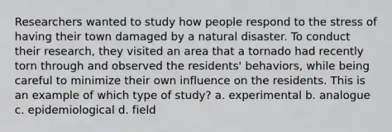 Researchers wanted to study how people respond to the stress of having their town damaged by a natural disaster. To conduct their research, they visited an area that a tornado had recently torn through and observed the residents' behaviors, while being careful to minimize their own influence on the residents. This is an example of which type of study? a. experimental b. analogue c. epidemiological d. field