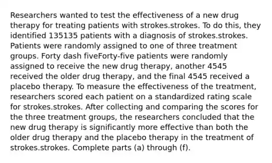 Researchers wanted to test the effectiveness of a new drug therapy for treating patients with strokes.strokes. To do​ this, they identified 135135 patients with a diagnosis of strokes.strokes. Patients were randomly assigned to one of three treatment groups. Forty dash fiveForty-five patients were randomly assigned to receive the new drug​ therapy, another 4545 received the older drug​ therapy, and the final 4545 received a placebo therapy. To measure the effectiveness of the​ treatment, researchers scored each patient on a standardized rating scale for strokes.strokes. After collecting and comparing the scores for the three treatment​ groups, the researchers concluded that the new drug therapy is significantly more effective than both the older drug therapy and the placebo therapy in the treatment of strokes.strokes. Complete parts​ (a) through​ (f).