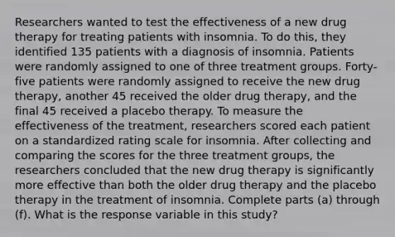 Researchers wanted to test the effectiveness of a new drug therapy for treating patients with insomnia. To do​ this, they identified 135 patients with a diagnosis of insomnia. Patients were randomly assigned to one of three treatment groups. Forty-five patients were randomly assigned to receive the new drug​ therapy, another 45 received the older drug​ therapy, and the final 45 received a placebo therapy. To measure the effectiveness of the​ treatment, researchers scored each patient on a standardized rating scale for insomnia. After collecting and comparing the scores for the three treatment​ groups, the researchers concluded that the new drug therapy is significantly more effective than both the older drug therapy and the placebo therapy in the treatment of insomnia. Complete parts​ (a) through​ (f). What is the response variable in this​ study?