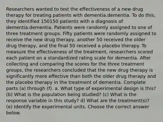 Researchers wanted to test the effectiveness of a new drug therapy for treating patients with dementia.dementia. To do​ this, they identified 150150 patients with a diagnosis of dementia.dementia. Patients were randomly assigned to one of three treatment groups. Fifty patients were randomly assigned to receive the new drug​ therapy, another 50 received the older drug​ therapy, and the final 50 received a placebo therapy. To measure the effectiveness of the​ treatment, researchers scored each patient on a standardized rating scale for dementia. After collecting and comparing the scores for the three treatment​ groups, the researchers concluded that the new drug therapy is significantly more effective than both the older drug therapy and the placebo therapy in the treatment of dementia. Complete parts​ (a) through​ (f). a. What type of experimental design is​ this? (b) What is the population being​ studied? ​(c) What is the response variable in this​ study? d) What are the​ treatment(s)? (e) Identify the experimental units. Choose the correct answer below.