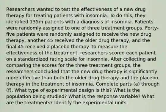 Researchers wanted to test the effectiveness of a new drug therapy for treating patients with insomnia. To do​ this, they identified 135m patients with a diagnosis of insomnia. Patients were randomly assigned to one of three treatment groups. Forty-five patients were randomly assigned to receive the new drug​ therapy, another 45 received the older drug​ therapy, and the final 45 received a placebo therapy. To measure the effectiveness of the​ treatment, researchers scored each patient on a standardized rating scale for insomnia. After collecting and comparing the scores for the three treatment​ groups, the researchers concluded that the new drug therapy is significantly more effective than both the older drug therapy and the placebo therapy in the treatment of insomnia. Complete parts​ (a) through​ (f). What type of experimental design is this? What is the population being studied? What is the response variable? What are the treatments? Identify the experimental units.