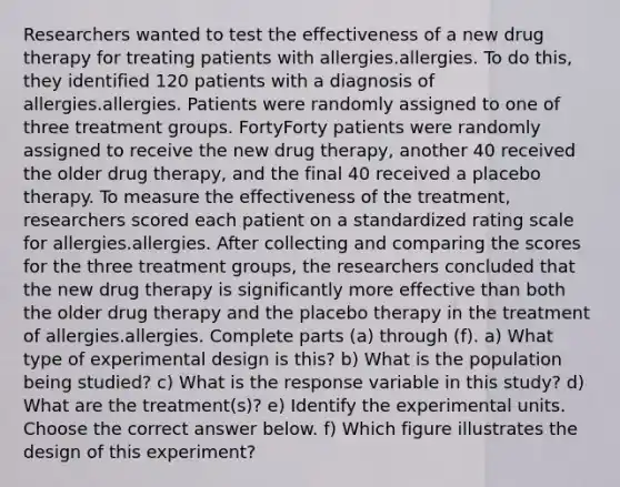 Researchers wanted to test the effectiveness of a new drug therapy for treating patients with allergies.allergies. To do​ this, they identified 120 patients with a diagnosis of allergies.allergies. Patients were randomly assigned to one of three treatment groups. FortyForty patients were randomly assigned to receive the new drug​ therapy, another 40 received the older drug​ therapy, and the final 40 received a placebo therapy. To measure the effectiveness of the​ treatment, researchers scored each patient on a standardized rating scale for allergies.allergies. After collecting and comparing the scores for the three treatment​ groups, the researchers concluded that the new drug therapy is significantly more effective than both the older drug therapy and the placebo therapy in the treatment of allergies.allergies. Complete parts​ (a) through​ (f). a) What type of experimental design is​ this? b) What is the population being​ studied? c) What is the response variable in this​ study? d) What are the​ treatment(s)? e) Identify the experimental units. Choose the correct answer below. f) Which figure illustrates the design of this​ experiment?