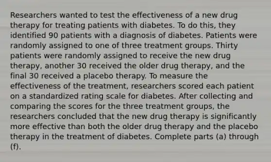 Researchers wanted to test the effectiveness of a new drug therapy for treating patients with diabetes. To do​ this, they identified 90 patients with a diagnosis of diabetes. Patients were randomly assigned to one of three treatment groups. Thirty patients were randomly assigned to receive the new drug​ therapy, another 30 received the older drug​ therapy, and the final 30 received a placebo therapy. To measure the effectiveness of the​ treatment, researchers scored each patient on a standardized rating scale for diabetes. After collecting and comparing the scores for the three treatment​ groups, the researchers concluded that the new drug therapy is significantly more effective than both the older drug therapy and the placebo therapy in the treatment of diabetes. Complete parts​ (a) through​ (f).