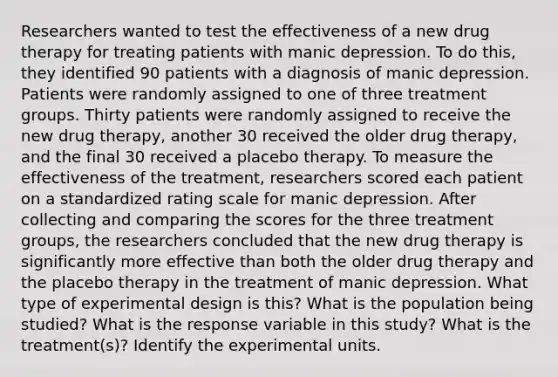 Researchers wanted to test the effectiveness of a new drug therapy for treating patients with manic depression. To do this, they identified 90 patients with a diagnosis of manic depression. Patients were randomly assigned to one of three treatment groups. Thirty patients were randomly assigned to receive the new drug​ therapy, another 30 received the older drug​ therapy, and the final 30 received a placebo therapy. To measure the effectiveness of the​ treatment, researchers scored each patient on a standardized rating scale for manic depression. After collecting and comparing the scores for the three treatment​ groups, the researchers concluded that the new drug therapy is significantly more effective than both the older drug therapy and the placebo therapy in the treatment of manic depression. What type of experimental design is​ this? What is the population being​ studied? What is the response variable in this​ study? What is the​ treatment(s)? Identify the experimental units.