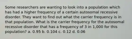 Some researchers are wanting to look into a population which has had a higher frequency of a certain autosomal recessive disorder. They want to find out what the carrier frequency is in that population. What is the carrier frequency for the autosomal recessive disorder that has a frequency of 3 in 1,000 for this population? a. 0.95 b. 0.104 c. 0.12 d. 0.06