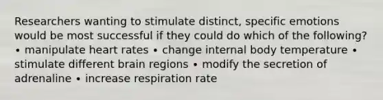 Researchers wanting to stimulate distinct, specific emotions would be most successful if they could do which of the following? ∙ manipulate heart rates ∙ change internal body temperature ∙ stimulate different brain regions ∙ modify the secretion of adrenaline ∙ increase respiration rate