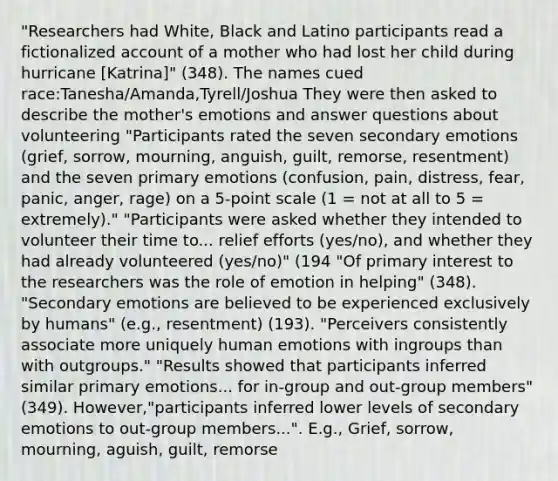 "Researchers had White, Black and Latino participants read a fictionalized account of a mother who had lost her child during hurricane [Katrina]" (348). The names cued race:Tanesha/Amanda,Tyrell/Joshua They were then asked to describe the mother's emotions and answer questions about volunteering "Participants rated the seven secondary emotions (grief, sorrow, mourning, anguish, guilt, remorse, resentment) and the seven primary emotions (confusion, pain, distress, fear, panic, anger, rage) on a 5-point scale (1 = not at all to 5 = extremely)." "Participants were asked whether they intended to volunteer their time to... relief efforts (yes/no), and whether they had already volunteered (yes/no)" (194 "Of primary interest to the researchers was the role of emotion in helping" (348). "Secondary emotions are believed to be experienced exclusively by humans" (e.g., resentment) (193). "Perceivers consistently associate more uniquely human emotions with ingroups than with outgroups." "Results showed that participants inferred similar primary emotions... for in-group and out-group members" (349). However,"participants inferred lower levels of secondary emotions to out-group members...". E.g., Grief, sorrow, mourning, aguish, guilt, remorse