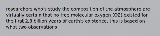 researchers who's study the composition of the atmosphere are virtually certain that no free molecular oxygen (O2) existed for the first 2.3 billion years of earth's existence. this is based on what two observations