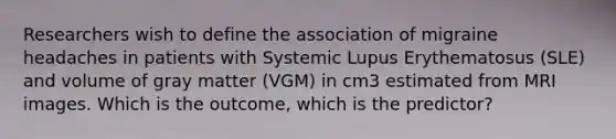 Researchers wish to define the association of migraine headaches in patients with Systemic Lupus Erythematosus (SLE) and volume of gray matter (VGM) in cm3 estimated from MRI images. Which is the outcome, which is the predictor?