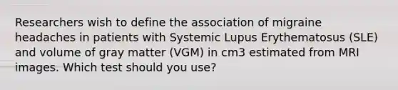 Researchers wish to define the association of migraine headaches in patients with Systemic Lupus Erythematosus (SLE) and volume of gray matter (VGM) in cm3 estimated from MRI images. Which test should you use?