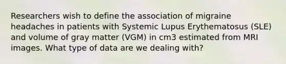 Researchers wish to define the association of migraine headaches in patients with Systemic Lupus Erythematosus (SLE) and volume of gray matter (VGM) in cm3 estimated from MRI images. What type of data are we dealing with?