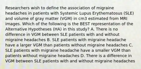 Researchers wish to define the association of migraine headaches in patients with Systemic Lupus Erythematosus (SLE) and volume of gray matter (VGM) in cm3 estimated from MRI images. Which of the following is the BEST representation of the Alternative Hypotheses (HA) in this study? A. There is no difference in VGM between SLE patients with and without migraine headaches B. SLE patients with migraine headache have a larger VGM than patients without migraine headaches C. SLE patients with migraine headache have a smaller VGM than patients without migraine headaches D. There is a difference in VGM between SLE patients with and without migraine headaches