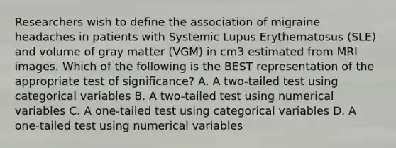 Researchers wish to define the association of migraine headaches in patients with Systemic Lupus Erythematosus (SLE) and volume of gray matter (VGM) in cm3 estimated from MRI images. Which of the following is the BEST representation of the appropriate test of significance? A. A two-tailed test using categorical variables B. A two-tailed test using numerical variables C. A one-tailed test using categorical variables D. A one-tailed test using numerical variables