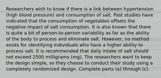 Researchers wish to know if there is a link between hypertension​ (high blood​ pressure) and consumption of salt. Past studies have indicated that the consumption of vegetables offsets the negative impact of salt consumption. It is also known that there is quite a bit of​ person-to-person variability as far as the ability of the body to process and eliminate salt. ​However, no method exists for identifying individuals who have a higher ability to process salt. It is recommended that daily intake of salt should not exceed 2500 milligrams​ (mg). The researchers want to keep the design​ simple, so they choose to conduct their study using a completely randomized design. Complete parts​ (a) through​ (c).