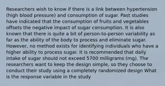 Researchers wish to know if there is a link between hypertension​ (high blood​ pressure) and consumption of sugar. Past studies have indicated that the consumption of fruits and vegetables offsets the negative impact of sugar consumption. It is also known that there is quite a bit of​ person-to-person variability as far as the ability of the body to process and eliminate sugar. ​However, no method exists for identifying individuals who have a higher ability to process sugar. It is recommended that daily intake of sugar should not exceed 5700 milligrams​ (mg). The researchers want to keep the design​ simple, so they choose to conduct their study using a completely randomized design What is the response variable in the​ study