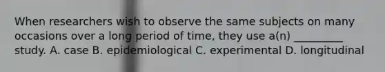 When researchers wish to observe the same subjects on many occasions over a long period of time, they use a(n) _________ study. A. case B. epidemiological C. experimental D. longitudinal