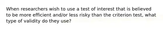 When researchers wish to use a test of interest that is believed to be more efficient and/or less risky than the criterion test, what type of validity do they use?