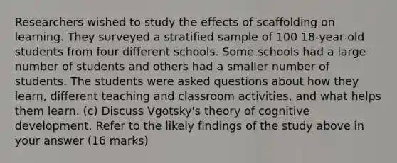 Researchers wished to study the effects of scaffolding on learning. They surveyed a stratified sample of 100 18-year-old students from four different schools. Some schools had a large number of students and others had a smaller number of students. The students were asked questions about how they learn, different teaching and classroom activities, and what helps them learn. (c) Discuss Vgotsky's theory of cognitive development. Refer to the likely findings of the study above in your answer (16 marks)