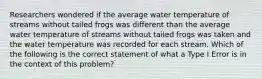 Researchers wondered if the average water temperature of streams without tailed frogs was different than the average water temperature of streams without tailed frogs was taken and the water temperature was recorded for each stream. Which of the following is the correct statement of what a Type I Error is in the context of this problem?