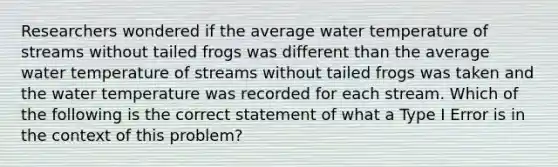 Researchers wondered if the average water temperature of streams without tailed frogs was different than the average water temperature of streams without tailed frogs was taken and the water temperature was recorded for each stream. Which of the following is the correct statement of what a Type I Error is in the context of this problem?