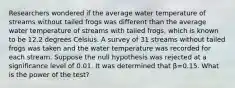 Researchers wondered if the average water temperature of streams without tailed frogs was different than the average water temperature of streams with tailed​ frogs, which is known to be 12.2 degrees Celsius. A survey of 31 streams without tailed frogs was taken and the water temperature was recorded for each stream. Suppose the null hypothesis was rejected at a significance level of 0.01. It was determined that β=0.15. What is the power of the​ test?