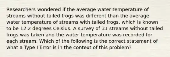 Researchers wondered if the average water temperature of streams without tailed frogs was different than the average water temperature of streams with tailed​ frogs, which is known to be 12.2 degrees Celsius. A survey of 31 streams without tailed frogs was taken and the water temperature was recorded for each stream. Which of the following is the correct statement of what a Type I Error is in the context of this​ problem?