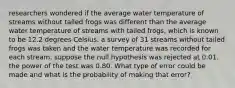 researchers wondered if the average water temperature of streams without tailed frogs was different than the average water temperature of streams with tailed frogs, which is known to be 12.2 degrees Celsius. a survey of 31 streams without tailed frogs was taken and the water temperature was recorded for each stream. suppose the null hypothesis was rejected at 0.01. the power of the test was 0.80. What type of error could be made and what is the probability of making that error?