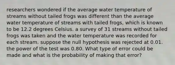 researchers wondered if the average water temperature of streams without tailed frogs was different than the average water temperature of streams with tailed frogs, which is known to be 12.2 degrees Celsius. a survey of 31 streams without tailed frogs was taken and the water temperature was recorded for each stream. suppose the null hypothesis was rejected at 0.01. the power of the test was 0.80. What type of error could be made and what is the probability of making that error?