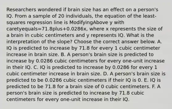 Researchers wondered if brain size has an effect on a​ person's IQ. From a sample of 20​ individuals, the equation of the​ least-squares regression line is ModifyingAbove y with caretyequals=71.8plus+​0.0286x, where x represents the size of a brain in cubic centimeters and y represents IQ. What is the interpretation of the​ slope? Choose the correct answer below. A. IQ is predicted to increase by 71.8 for every 1 cubic centimeter increase in brain size. B. A​ person's brain size is predicted to increase by 0.0286 cubic centimeters for every​ one-unit increase in their IQ. C. IQ is predicted to increase by 0.0286 for every 1 cubic centimeter increase in brain size. D. A​ person's brain size is predicted to be 0.0286 cubic centimeters if their IQ is 0. E. IQ is predicted to be 71.8 for a brain size of 0 cubic centimeters. F. A​ person's brain size is predicted to increase by 71.8 cubic centimeters for every​ one-unit increase in their IQ.