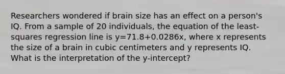 Researchers wondered if brain size has an effect on a​ person's IQ. From a sample of 20​ individuals, the equation of the​ least-squares regression line is y=71.8+​0.0286x, where x represents the size of a brain in cubic centimeters and y represents IQ. What is the interpretation of the​ y-intercept?