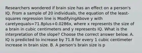 Researchers wondered if brain size has an effect on a​ person's IQ. From a sample of 20​ individuals, the equation of the​ least-squares regression line is ModifyingAbove y with caretyequals=71.8plus+​0.0286x, where x represents the size of a brain in cubic centimeters and y represents IQ. What is the interpretation of the​ slope? Choose the correct answer below. A. IQ is predicted to increase by 71.8 for every 1 cubic centimeter increase in brain size. B. A​ person's brain size is p