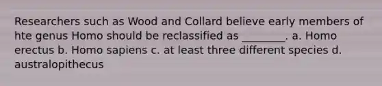 Researchers such as Wood and Collard believe early members of hte genus Homo should be reclassified as ________. a. Homo erectus b. Homo sapiens c. at least three different species d. australopithecus